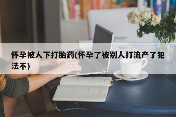 意外怀孕怎么办?打胎药购买微信怀孕被人下打胎药(怀孕了被别人打流产了犯法不)