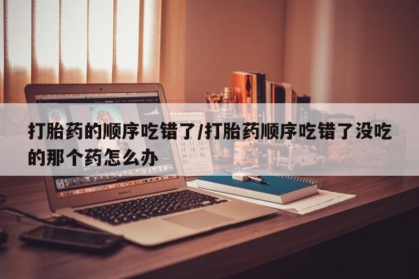 意外怀孕怎么办?打胎药购买微信打胎药的顺序吃错了/打胎药顺序吃错了没吃的那个药怎么办