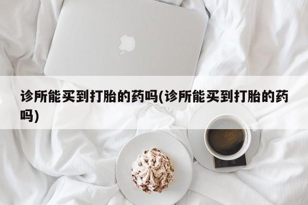 意外怀孕怎么办?打胎药购买微信诊所能买到打胎的药吗(诊所能买到打胎的药吗)