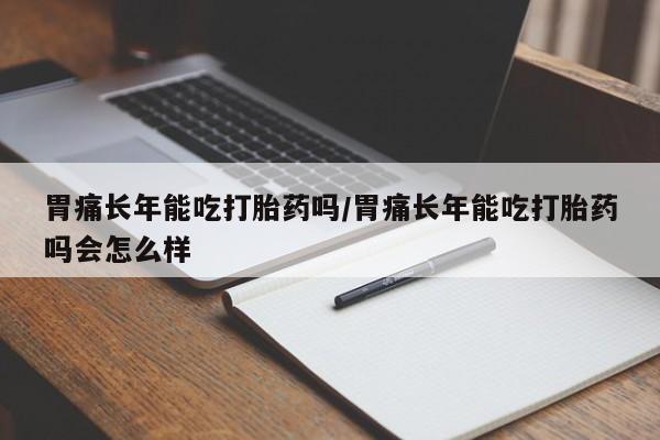 意外怀孕怎么办?打胎药购买微信胃痛长年能吃打胎药吗/胃痛长年能吃打胎药吗会怎么样