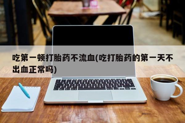 意外怀孕怎么办?打胎药购买微信吃第一顿打胎药不流血(吃打胎药的第一天不出血正常吗)