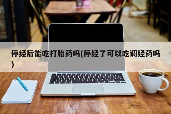 意外怀孕怎么办?打胎药购买微信停经后能吃打胎药吗(停经了可以吃调经药吗)