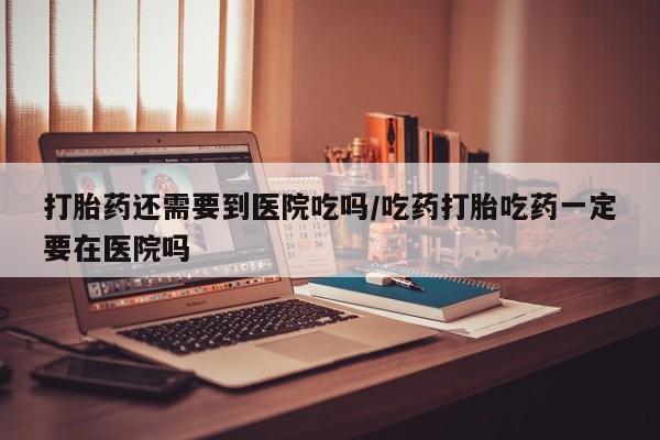 意外怀孕怎么办?打胎药购买微信打胎药还需要到医院吃吗/吃药打胎吃药一定要在医院吗