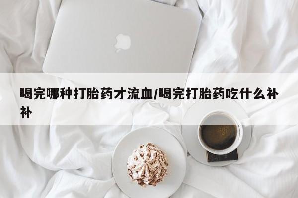意外怀孕怎么办?打胎药购买微信喝完哪种打胎药才流血/喝完打胎药吃什么补补