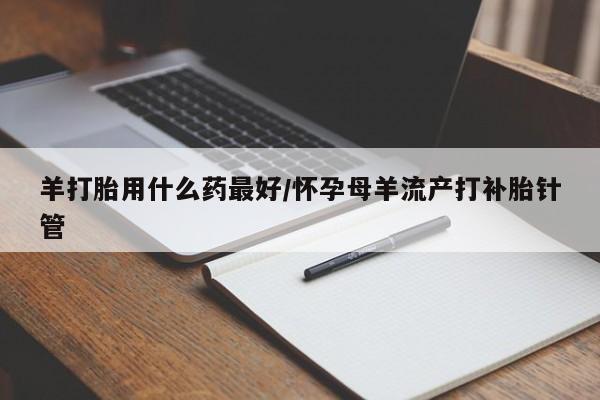 意外怀孕怎么办?打胎药购买微信羊打胎用什么药最好/怀孕母羊流产打补胎针管