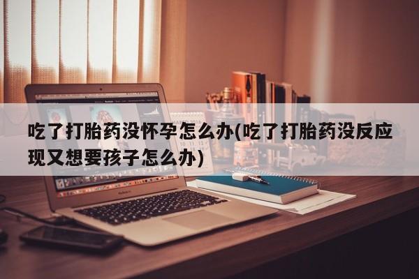 意外怀孕怎么办?打胎药购买微信吃了打胎药没怀孕怎么办(吃了打胎药没反应现又想要孩子怎么办)