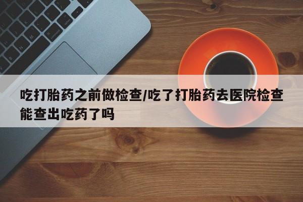 意外怀孕怎么办?打胎药购买微信吃打胎药之前做检查/吃了打胎药去医院检查能查出吃药了吗
