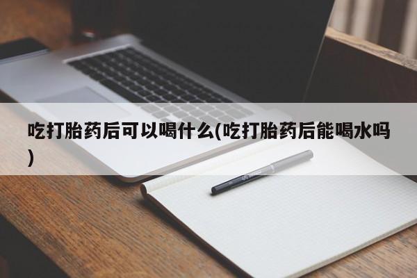 意外怀孕怎么办?打胎药购买微信吃打胎药后可以喝什么(吃打胎药后能喝水吗)