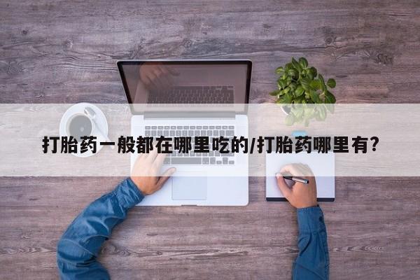 意外怀孕怎么办?打胎药购买微信打胎药一般都在哪里吃的/打胎药哪里有?