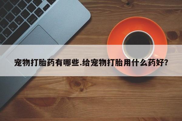 意外怀孕怎么办?打胎药购买微信宠物打胎药有哪些.给宠物打胎用什么药好？