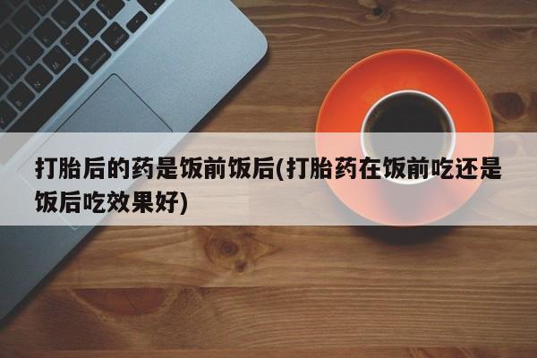 意外怀孕怎么办?打胎药购买微信打胎后的药是饭前饭后(打胎药在饭前吃还是饭后吃效果好)