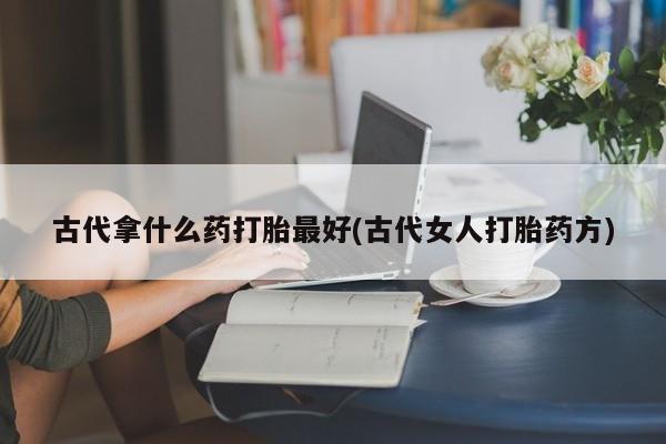 意外怀孕怎么办?打胎药购买微信古代拿什么药打胎最好(古代女人打胎药方)