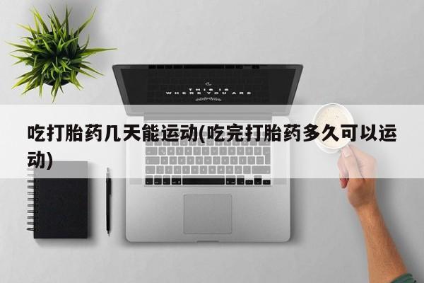 意外怀孕怎么办?打胎药购买微信吃打胎药几天能运动(吃完打胎药多久可以运动)