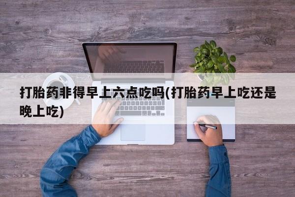 意外怀孕怎么办?打胎药购买微信打胎药非得早上六点吃吗(打胎药早上吃还是晚上吃)