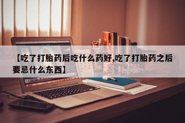 意外怀孕怎么办?打胎药购买微信【吃了打胎药后吃什么药好,吃了打胎药之后要忌什么东西】