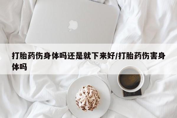 意外怀孕怎么办?打胎药购买微信打胎药伤身体吗还是就下来好/打胎药伤害身体吗