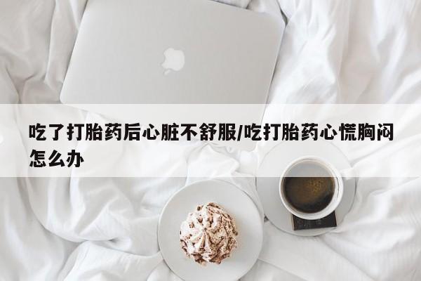意外怀孕怎么办?打胎药购买微信吃了打胎药后心脏不舒服/吃打胎药心慌胸闷怎么办