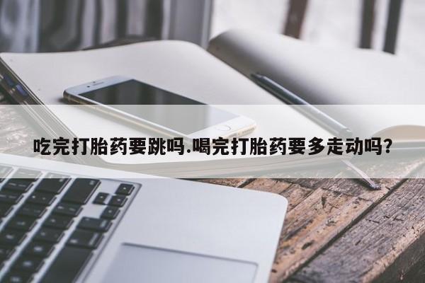 意外怀孕怎么办?打胎药购买微信吃完打胎药要跳吗.喝完打胎药要多走动吗？