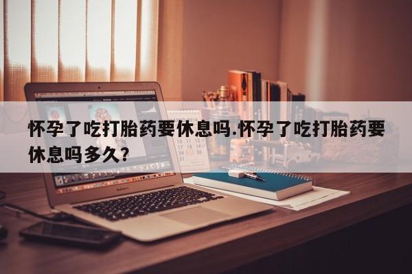 意外怀孕怎么办?打胎药购买微信怀孕了吃打胎药要休息吗.怀孕了吃打胎药要休息吗多久？
