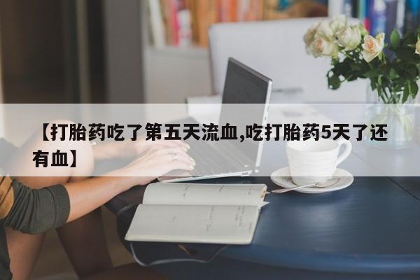 意外怀孕怎么办?打胎药购买微信【打胎药吃了第五天流血,吃打胎药5天了还有血】