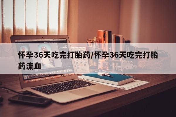 意外怀孕怎么办?打胎药购买微信怀孕36天吃完打胎药/怀孕36天吃完打胎药流血