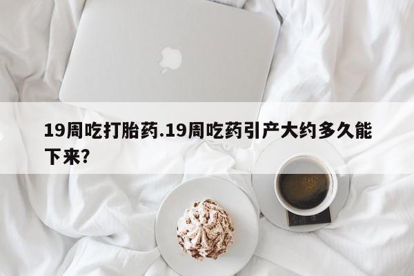 意外怀孕怎么办?打胎药购买微信19周吃打胎药.19周吃药引产大约多久能下来？