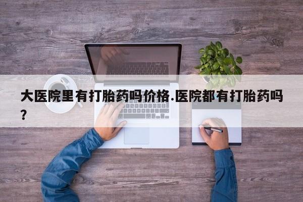 意外怀孕怎么办?打胎药购买微信大医院里有打胎药吗价格.医院都有打胎药吗？