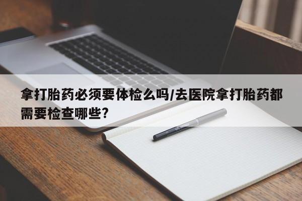 意外怀孕怎么办?打胎药购买微信拿打胎药必须要体检么吗/去医院拿打胎药都需要检查哪些?