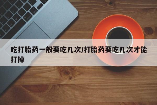 意外怀孕怎么办?打胎药购买微信吃打胎药一般要吃几次/打胎药要吃几次才能打掉