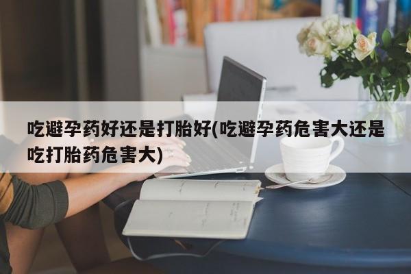 意外怀孕怎么办?打胎药购买微信吃避孕药好还是打胎好(吃避孕药危害大还是吃打胎药危害大)