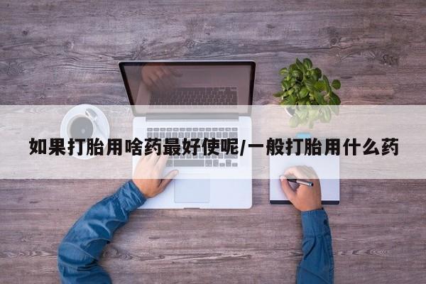 意外怀孕怎么办?打胎药购买微信如果打胎用啥药最好使呢/一般打胎用什么药