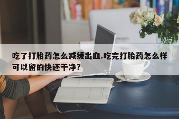 意外怀孕怎么办?打胎药购买微信吃了打胎药怎么减缓出血.吃完打胎药怎么样可以留的快还干净？