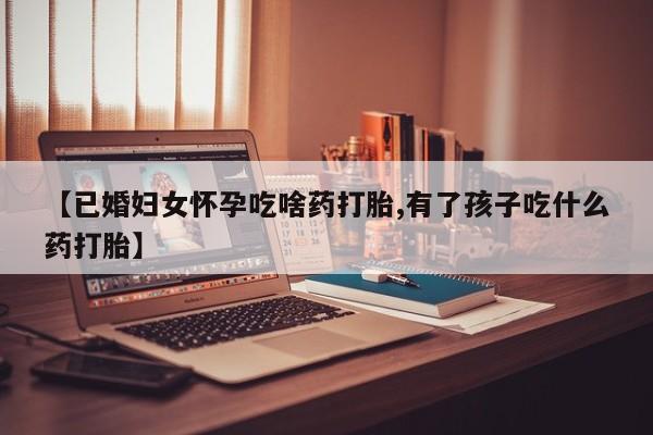 意外怀孕怎么办?打胎药购买微信【已婚妇女怀孕吃啥药打胎,有了孩子吃什么药打胎】