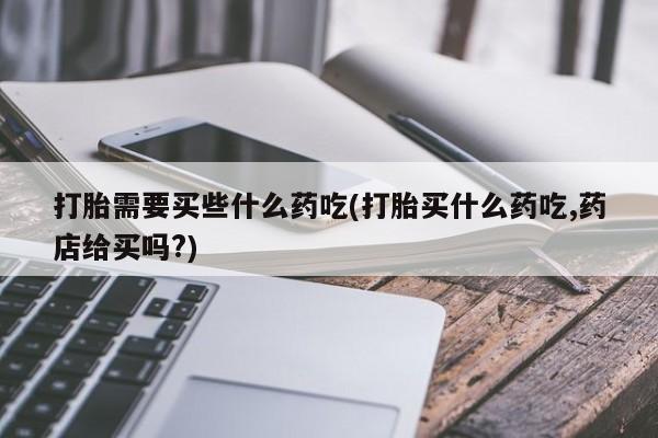 意外怀孕怎么办?打胎药购买微信打胎需要买些什么药吃(打胎买什么药吃,药店给买吗?)