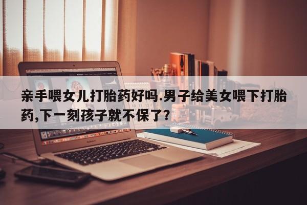 意外怀孕怎么办?打胎药购买微信亲手喂女儿打胎药好吗.男子给美女喂下打胎药,下一刻孩子就不保了？