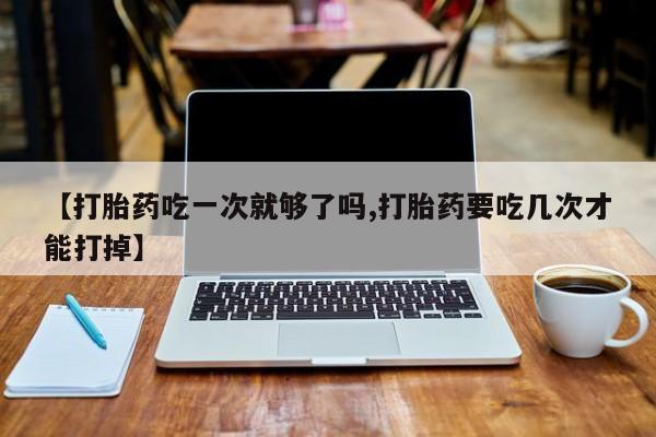 意外怀孕怎么办?打胎药购买微信【打胎药吃一次就够了吗,打胎药要吃几次才能打掉】