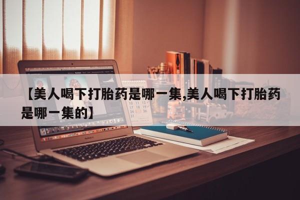 意外怀孕怎么办?打胎药购买微信【美人喝下打胎药是哪一集,美人喝下打胎药是哪一集的】