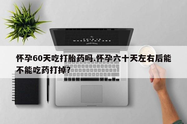 意外怀孕怎么办?打胎药购买微信怀孕60天吃打胎药吗.怀孕六十天左右后能不能吃药打掉？