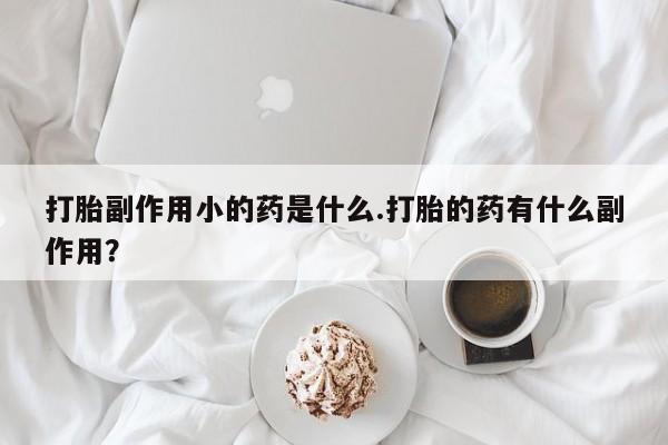 意外怀孕怎么办?打胎药购买微信打胎副作用小的药是什么.打胎的药有什么副作用？