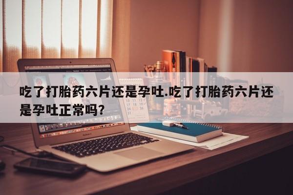 意外怀孕怎么办?打胎药购买微信吃了打胎药六片还是孕吐.吃了打胎药六片还是孕吐正常吗？