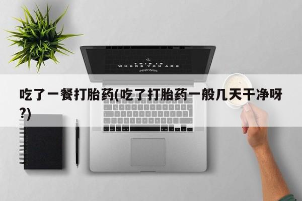 意外怀孕怎么办?打胎药购买微信吃了一餐打胎药(吃了打胎药一般几天干净呀?)