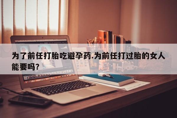 意外怀孕怎么办?打胎药购买微信为了前任打胎吃避孕药.为前任打过胎的女人能要吗？