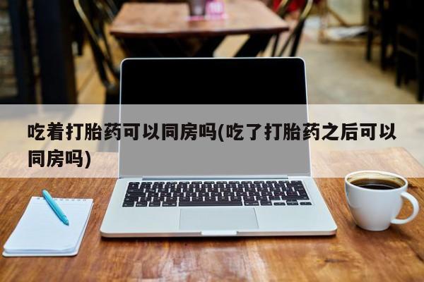 意外怀孕怎么办?打胎药购买微信吃着打胎药可以同房吗(吃了打胎药之后可以同房吗)