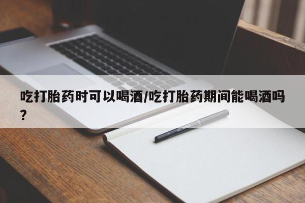 意外怀孕怎么办?打胎药购买微信吃打胎药时可以喝酒/吃打胎药期间能喝酒吗?