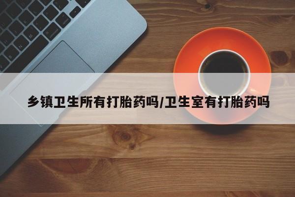 意外怀孕怎么办?打胎药购买微信乡镇卫生所有打胎药吗/卫生室有打胎药吗