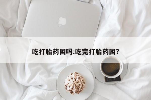 意外怀孕怎么办?打胎药购买微信吃打胎药困吗.吃完打胎药困？