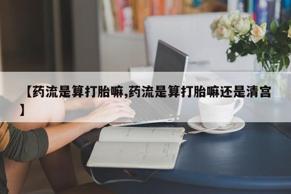 意外怀孕怎么办?打胎药购买微信【药流是算打胎嘛,药流是算打胎嘛还是清宫】