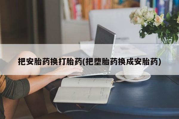 意外怀孕怎么办?打胎药购买微信把安胎药换打胎药(把堕胎药换成安胎药)