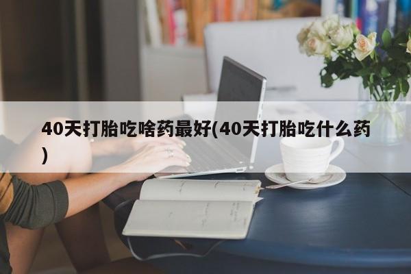意外怀孕怎么办?打胎药购买微信40天打胎吃啥药最好(40天打胎吃什么药)