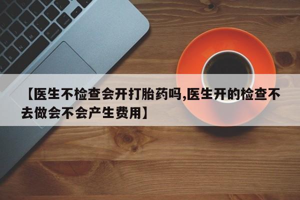 意外怀孕怎么办?打胎药购买微信【医生不检查会开打胎药吗,医生开的检查不去做会不会产生费用】